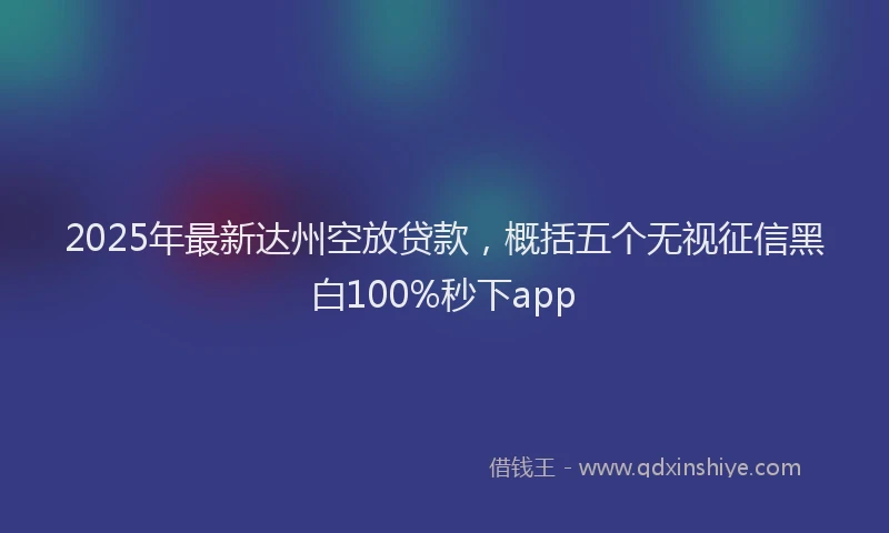 2025年最新达州空放贷款，概括五个无视征信黑白100%秒下app