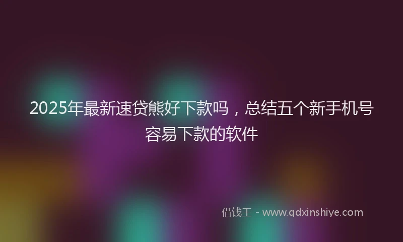 2025年最新速贷熊好下款吗，总结五个新手机号容易下款的软件
