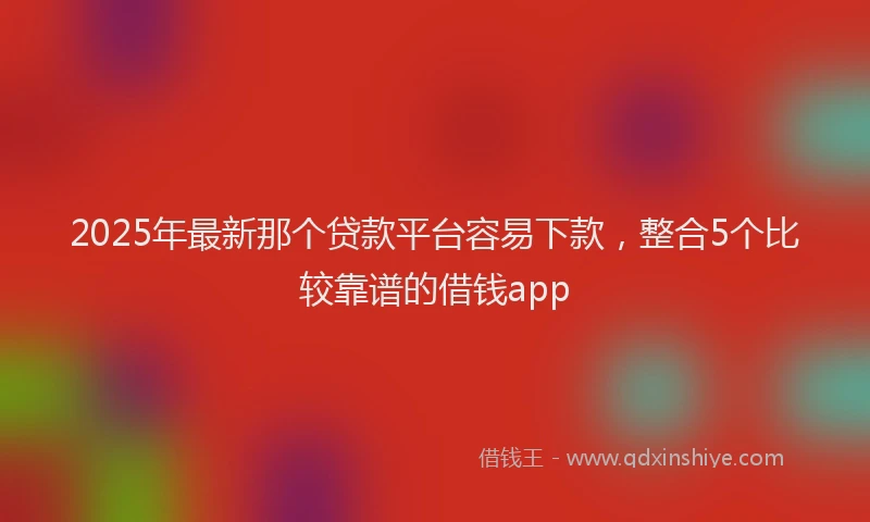 2025年最新那个贷款平台容易下款，整合5个比较靠谱的借钱app