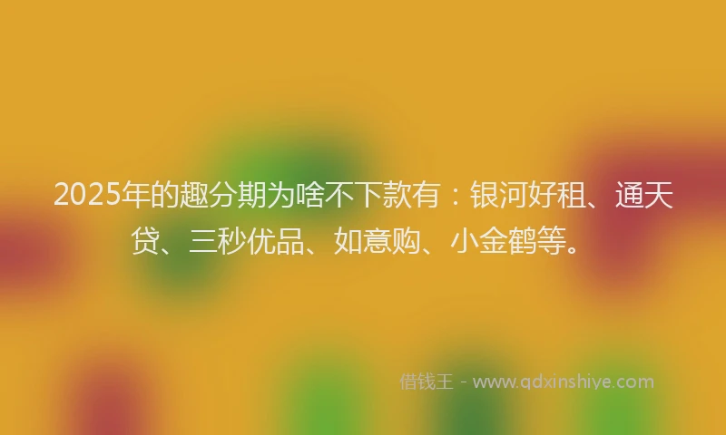 2025年的趣分期为啥不下款有：银河好租、通天贷、三秒优品、如意购、小金鹤等。