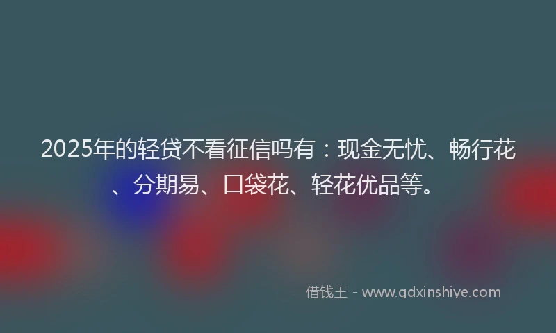 2025年的轻贷不看征信吗有：现金无忧、畅行花、分期易、口袋花、轻花优品等。