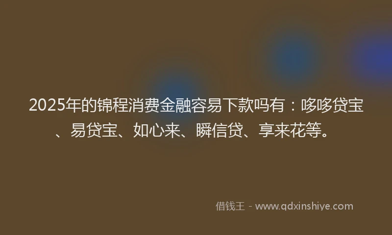 2025年的锦程消费金融容易下款吗有：哆哆贷宝、易贷宝、如心来、瞬信贷、享来花等。