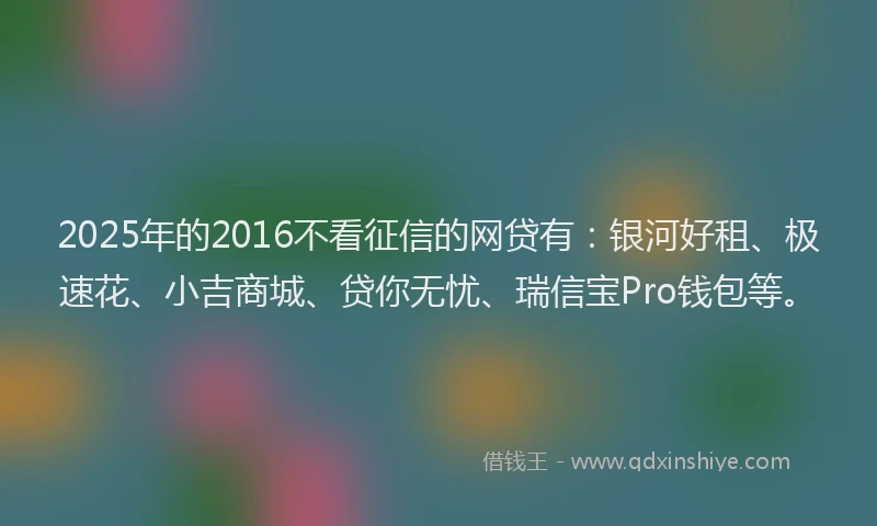2025年的2016不看征信的网贷有：银河好租、极速花、小吉商城、贷你无忧、瑞信宝Pro钱包等。