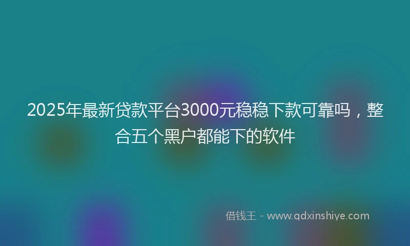 2025年最新贷款平台3000元稳稳下款可靠吗，整合五个黑户都能下的软件