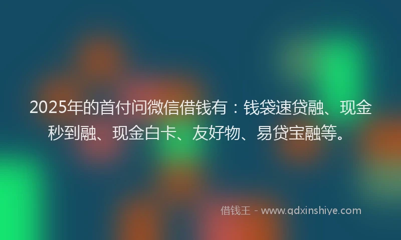 2025年的首付问微信借钱有：钱袋速贷融、现金秒到融、现金白卡、友好物、易贷宝融等。