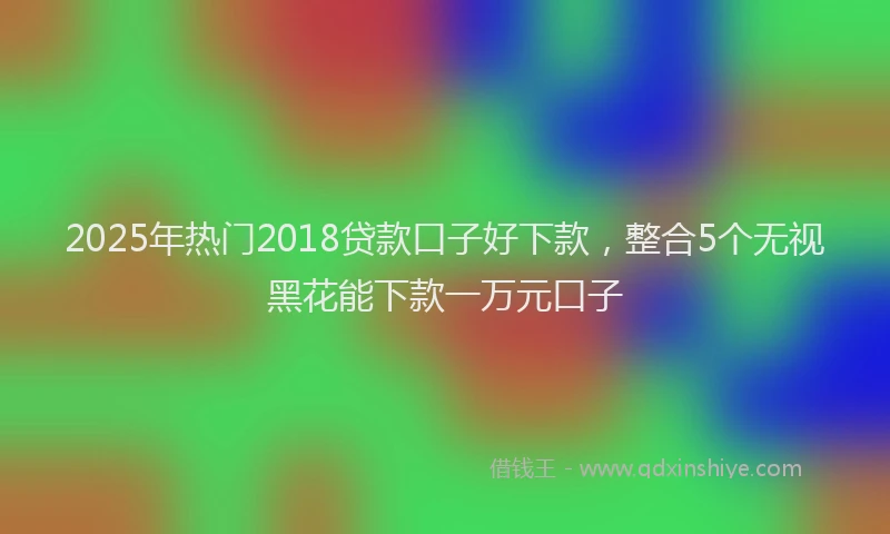 2025年热门2018贷款口子好下款，整合5个无视黑花能下款一万元口子
