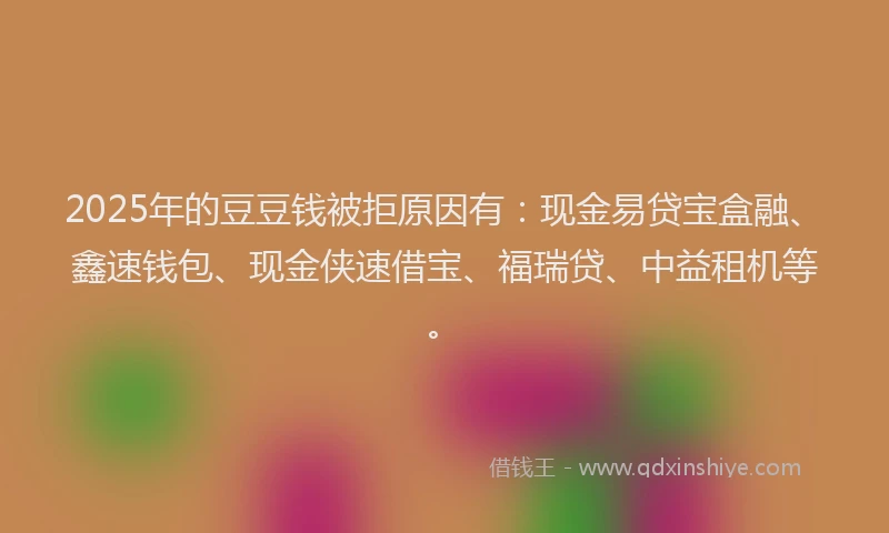 2025年的豆豆钱被拒原因有：现金易贷宝盒融、鑫速钱包、现金侠速借宝、福瑞贷、中益租机等。