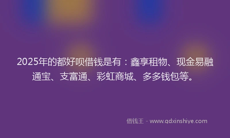 2025年的都好呗借钱是有：鑫享租物、现金易融通宝、支富通、彩虹商城、多多钱包等。