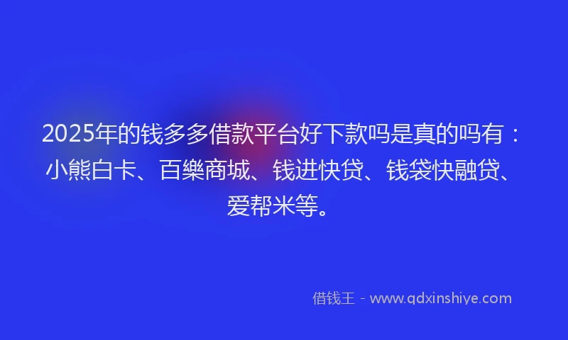 2025年的钱多多借款平台好下款吗是真的吗有：小熊白卡、百樂商城、钱进快贷、钱袋快融贷、爱帮米等。