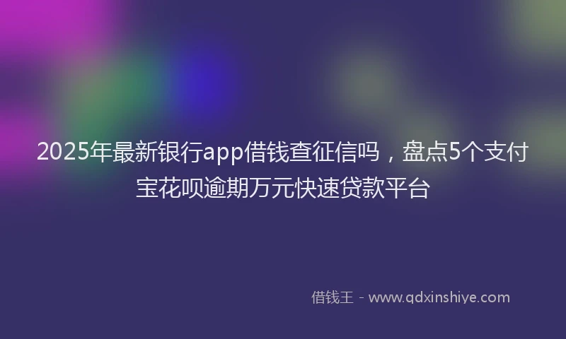 2025年最新银行app借钱查征信吗，盘点5个支付宝花呗逾期万元快速贷款平台