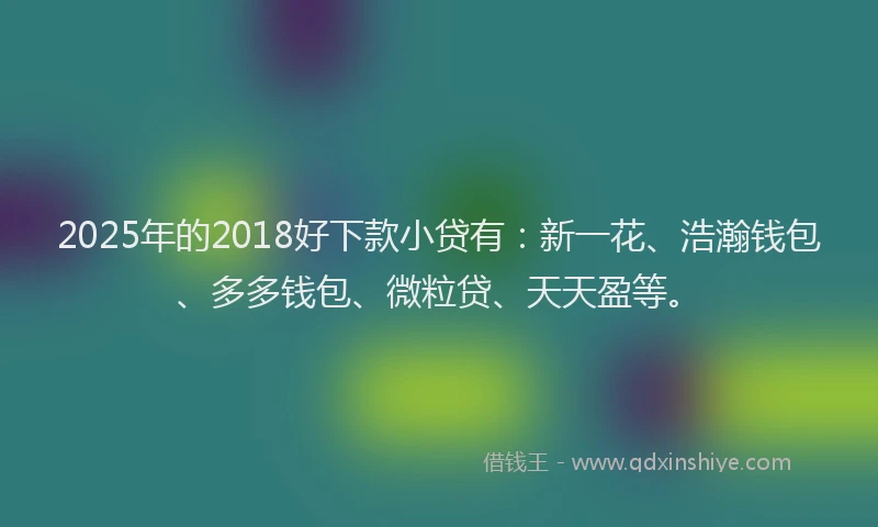 2025年的2018好下款小贷有：新一花、浩瀚钱包、多多钱包、微粒贷、天天盈等。