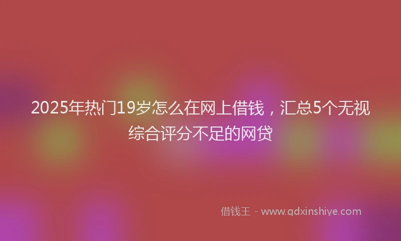2025年热门19岁怎么在网上借钱，汇总5个无视综合评分不足的网贷