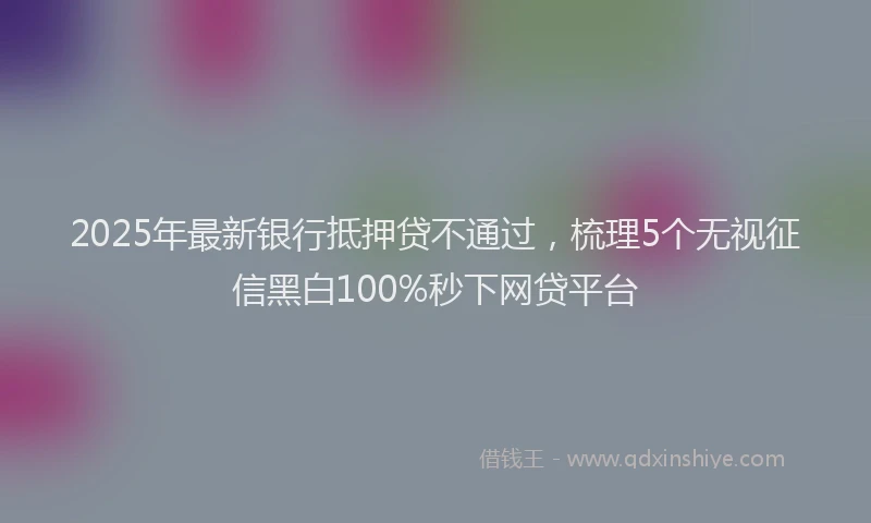 2025年最新银行抵押贷不通过，梳理5个无视征信黑白100%秒下网贷平台
