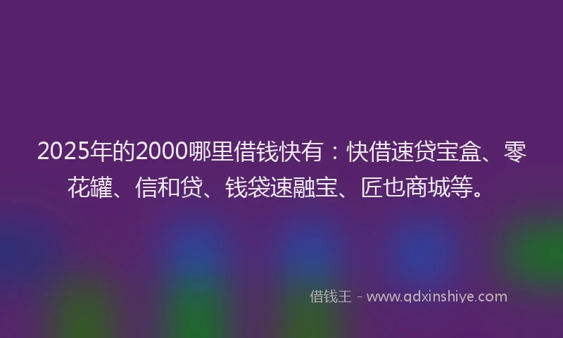 2025年的2000哪里借钱快有：快借速贷宝盒、零花罐、信和贷、钱袋速融宝、匠也商城等。
