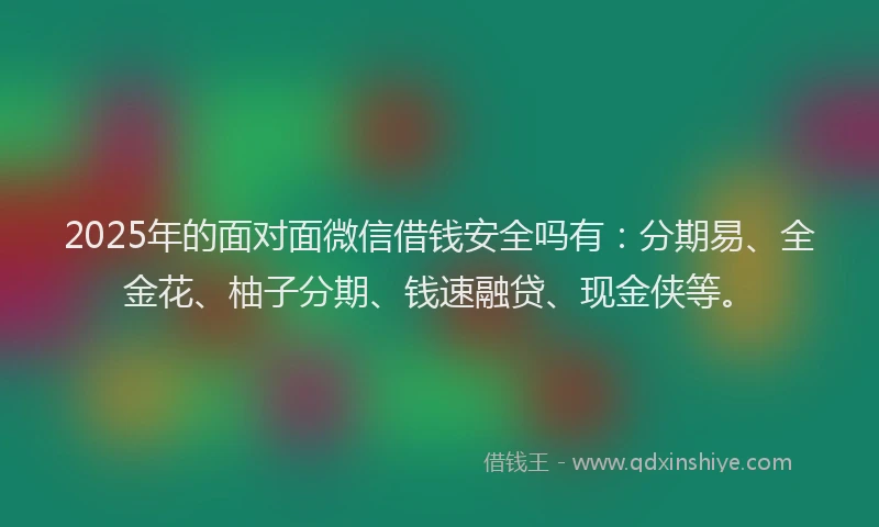2025年的面对面微信借钱安全吗有：分期易、全金花、柚子分期、钱速融贷、现金侠等。