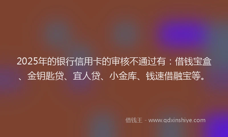 2025年的银行信用卡的审核不通过有：借钱宝盒、金钥匙贷、宜人贷、小金库、钱速借融宝等。