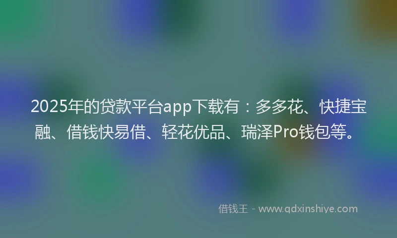 2025年的贷款平台app下载有：多多花、快捷宝融、借钱快易借、轻花优品、瑞泽Pro钱包等。