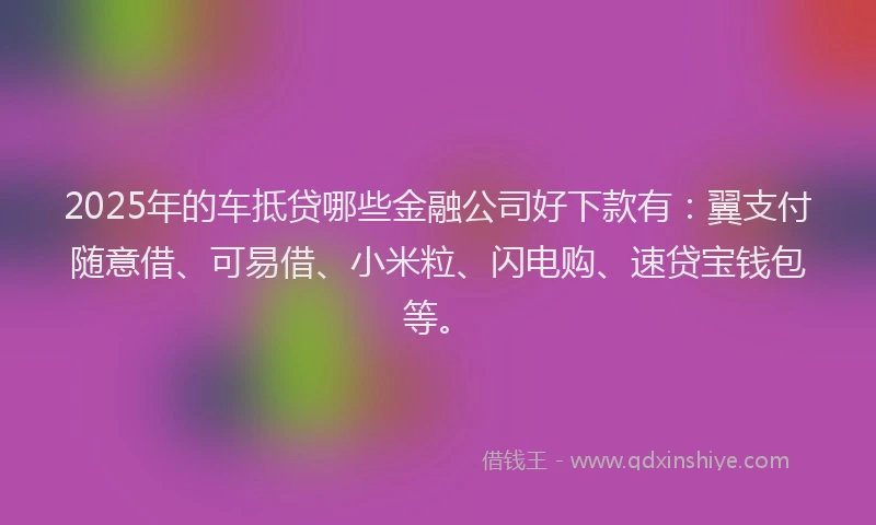 2025年的车抵贷哪些金融公司好下款有：翼支付随意借、可易借、小米粒、闪电购、速贷宝钱包等。