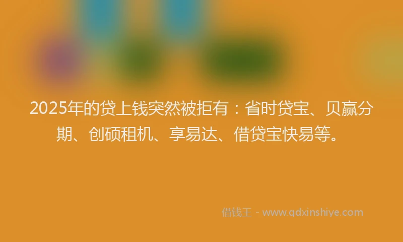 2025年的贷上钱突然被拒有:省时贷宝、贝赢分期、创硕租机、享易达、借贷宝快易等。