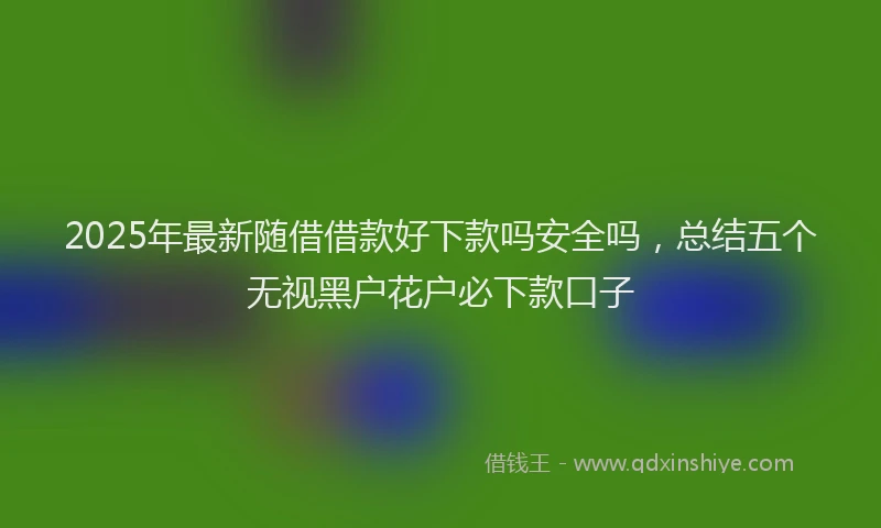 2025年最新随借借款好下款吗安全吗，总结五个无视黑户花户必下款口子