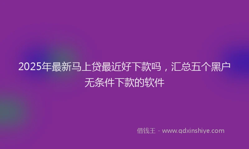 2025年最新马上贷最近好下款吗，汇总五个黑户无条件下款的软件