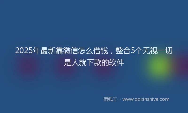 2025年最新靠微信怎么借钱，整合5个无视一切是人就下款的软件