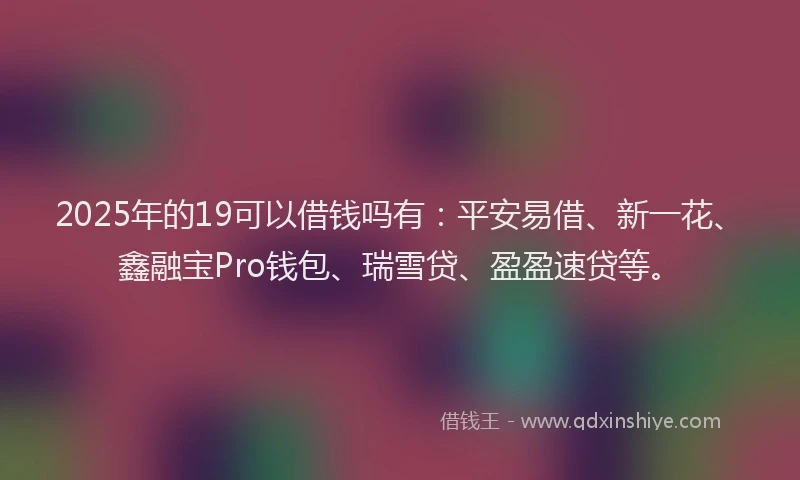 2025年的19可以借钱吗有：平安易借、新一花、鑫融宝Pro钱包、瑞雪贷、盈盈速贷等。