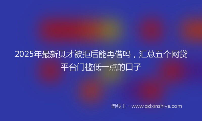 2025年最新贝才被拒后能再借吗，汇总五个网贷平台门槛低一点的口子