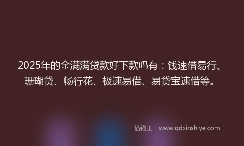 2025年的金满满贷款好下款吗有：钱速借易行、珊瑚贷、畅行花、极速易借、易贷宝速借等。