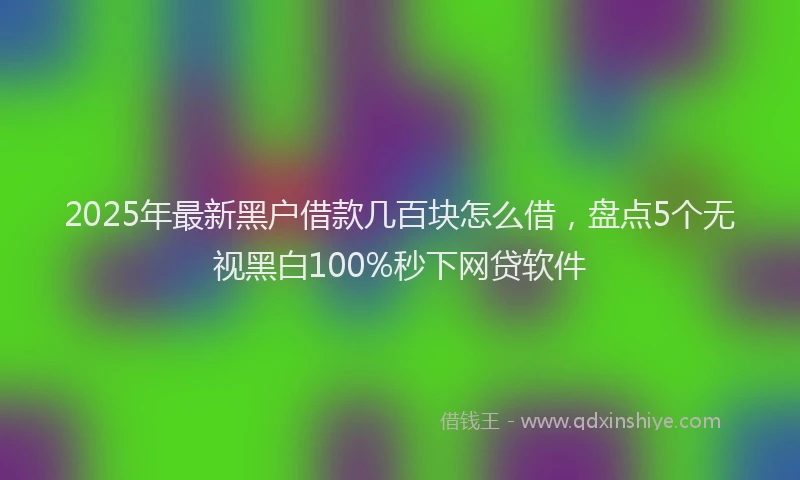 2025年最新黑户借款几百块怎么借，盘点5个无视黑白100%秒下网贷软件