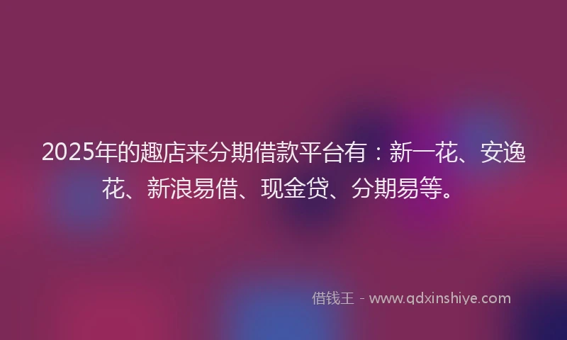 2025年的趣店来分期借款平台有：新一花、安逸花、新浪易借、现金贷、分期易等。