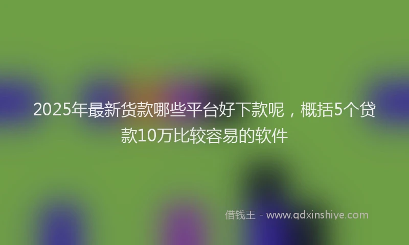2025年最新货款哪些平台好下款呢，概括5个贷款10万比较容易的软件