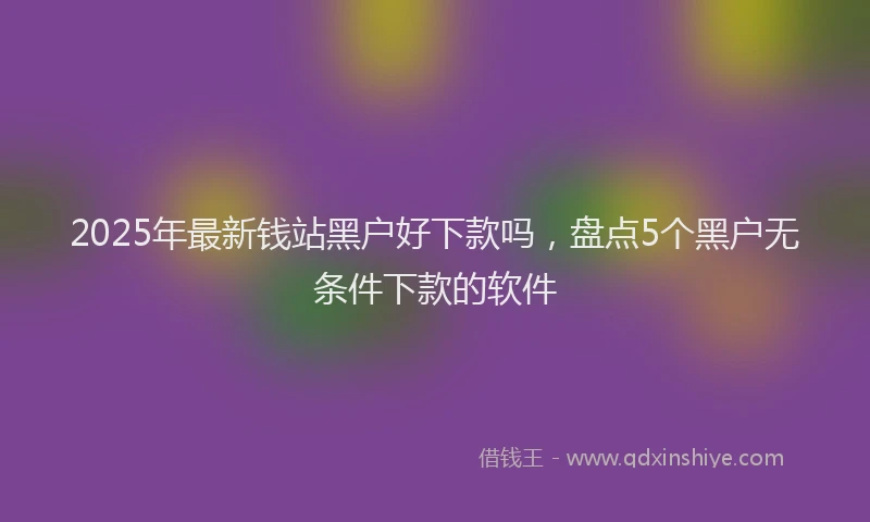 2025年最新钱站黑户好下款吗，盘点5个黑户无条件下款的软件