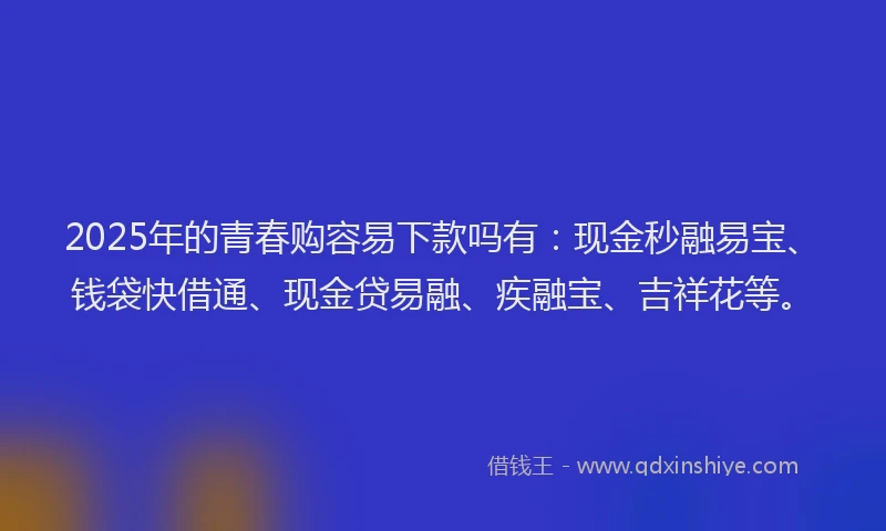 2025年的青春购容易下款吗有：现金秒融易宝、钱袋快借通、现金贷易融、疾融宝、吉祥花等。