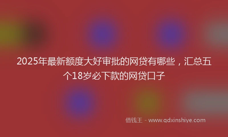 2025年最新额度大好审批的网贷有哪些，汇总五个18岁必下款的网贷口子
