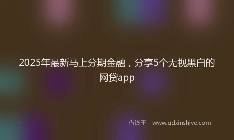 2025年最新马上分期金融，分享5个无视黑白的网贷app