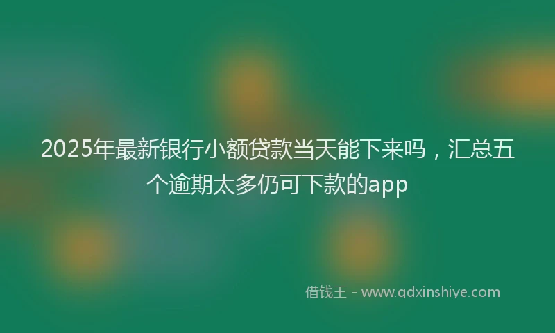 2025年最新银行小额贷款当天能下来吗，汇总五个逾期太多仍可下款的app