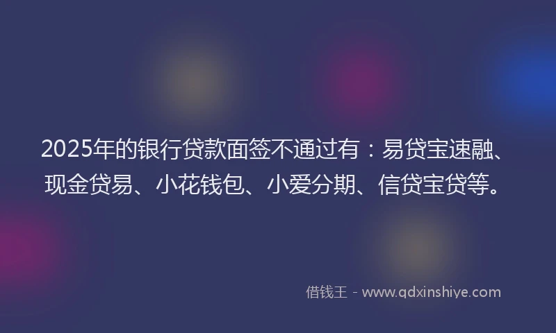2025年的银行贷款面签不通过有：易贷宝速融、现金贷易、小花钱包、小爱分期、信贷宝贷等。