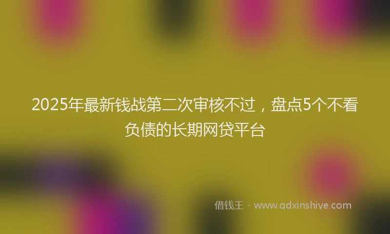 2025年最新钱战第二次审核不过，盘点5个不看负债的长期网贷平台
