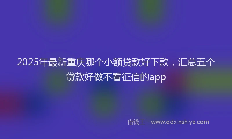 2025年最新重庆哪个小额贷款好下款，汇总五个贷款好做不看征信的app