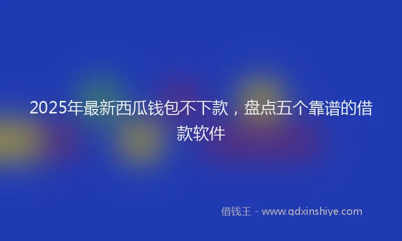 2025年最新西瓜钱包不下款，盘点五个靠谱的借款软件