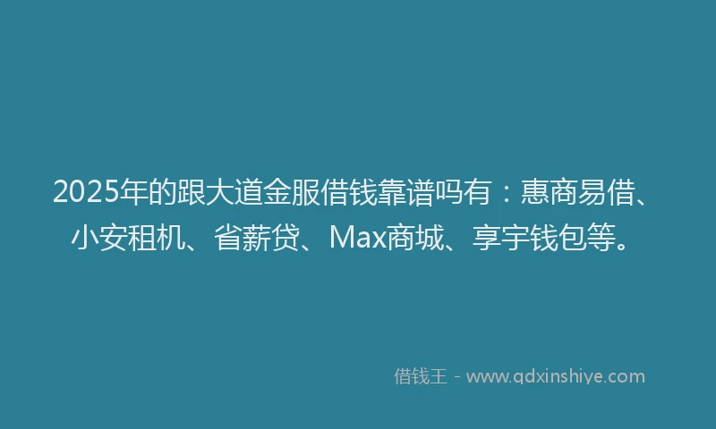 2025年的跟大道金服借钱靠谱吗有：惠商易借、小安租机、省薪贷、Max商城、享宇钱包等。