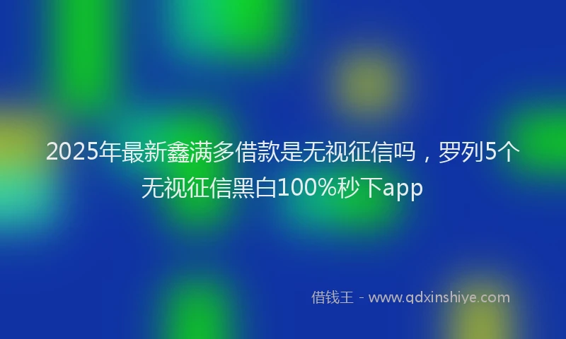 2025年最新鑫满多借款是无视征信吗，罗列5个无视征信黑白100%秒下app