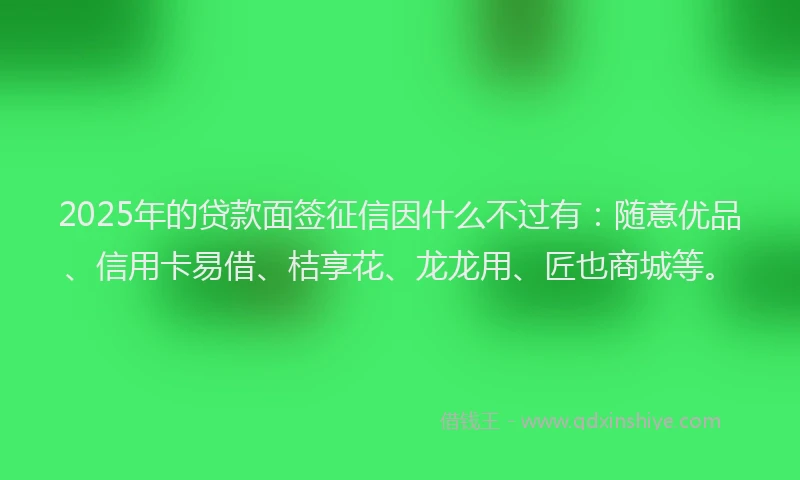 2025年的贷款面签征信因什么不过有：随意优品、信用卡易借、桔享花、龙龙用、匠也商城等。