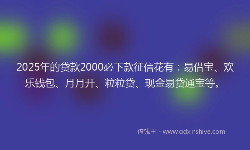 2025年的贷款2000必下款征信花有：易借宝、欢乐钱包、月月开、粒粒贷、现金易贷通宝等。