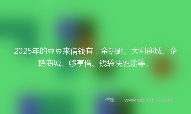 2025年的豆豆来借钱有：金钥匙、大利商城、企鹅商城、够享借、钱袋快融途等。