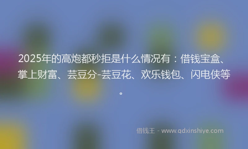 2025年的高炮都秒拒是什么情况有：借钱宝盒、掌上财富、芸豆分-芸豆花、欢乐钱包、闪电侠等。
