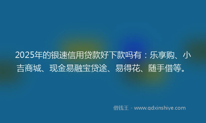 2025年的银速信用贷款好下款吗有：乐享购、小吉商城、现金易融宝贷途、易得花、随手借等。
