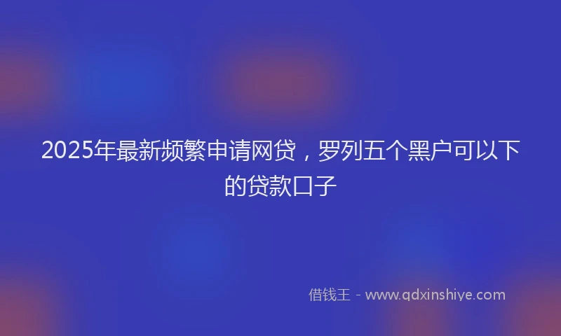2025年最新频繁申请网贷，罗列五个黑户可以下的贷款口子