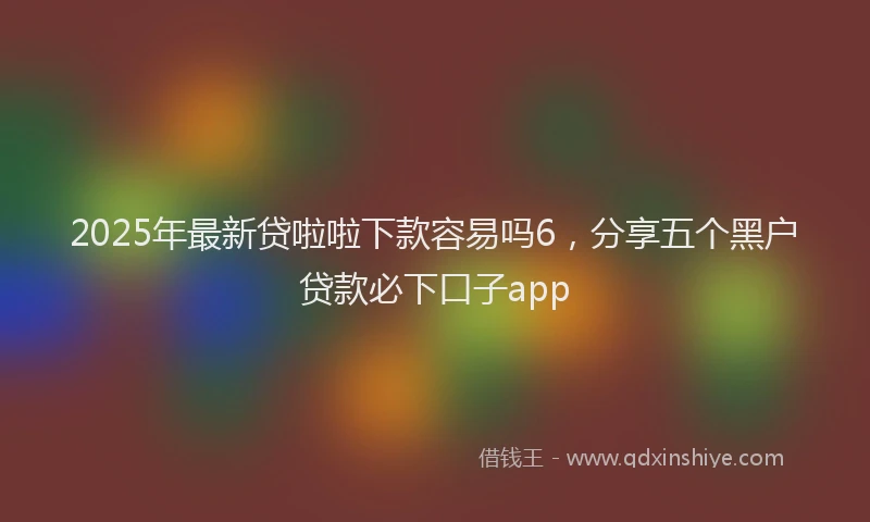 2025年最新贷啦啦下款容易吗6，分享五个黑户贷款必下口子app